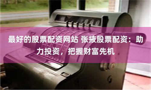 最好的股票配资网站 张掖股票配资：助力投资，把握财富先机