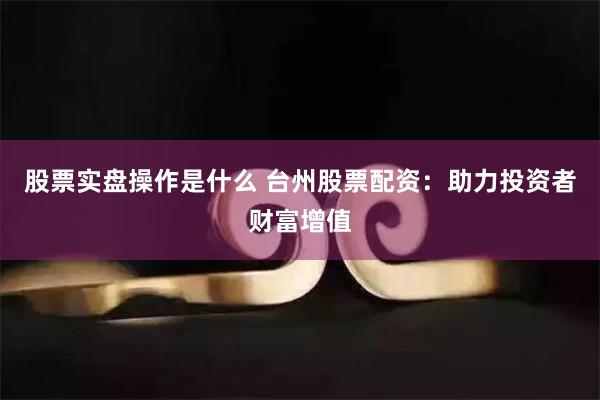 股票实盘操作是什么 台州股票配资：助力投资者财富增值
