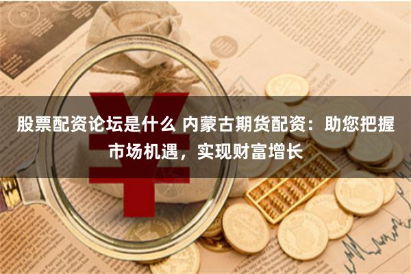 股票配资论坛是什么 内蒙古期货配资：助您把握市场机遇，实现财富增长