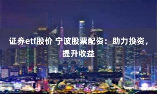 证券etf股价 宁波股票配资：助力投资，提升收益