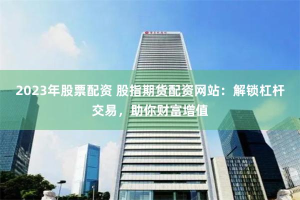 2023年股票配资 股指期货配资网站：解锁杠杆交易，助你财富增值
