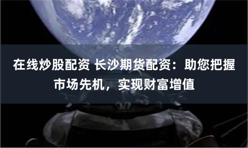 在线炒股配资 长沙期货配资：助您把握市场先机，实现财富增值