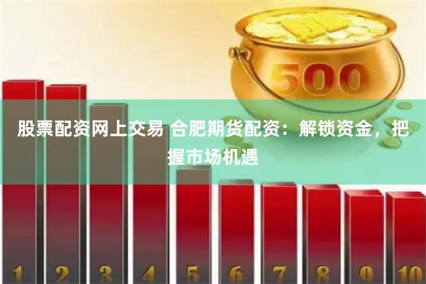 股票配资网上交易 合肥期货配资：解锁资金，把握市场机遇