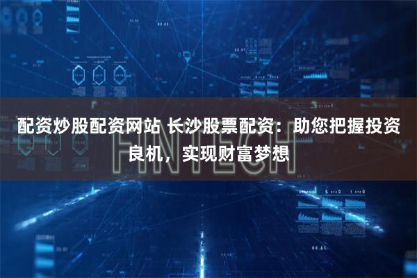 配资炒股配资网站 长沙股票配资：助您把握投资良机，实现财富梦想