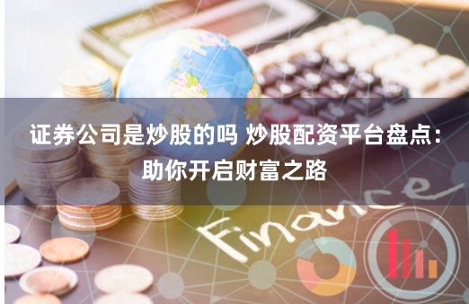 证券公司是炒股的吗 炒股配资平台盘点：助你开启财富之路