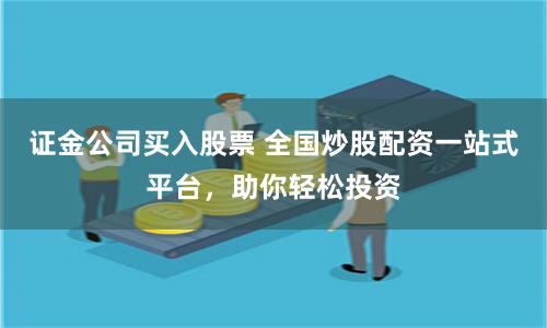 证金公司买入股票 全国炒股配资一站式平台，助你轻松投资
