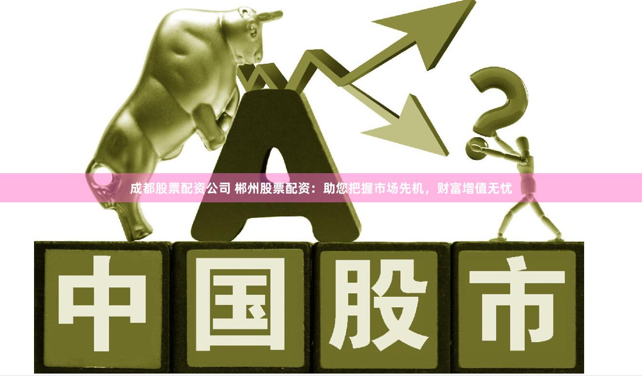 成都股票配资公司 郴州股票配资：助您把握市场先机，财富增值无忧