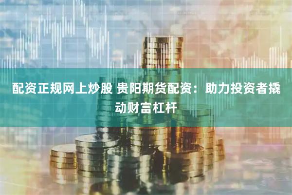 配资正规网上炒股 贵阳期货配资：助力投资者撬动财富杠杆