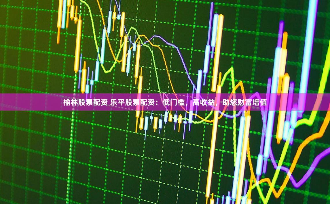 榆林股票配资 乐平股票配资:低门槛,高收益,助您财富增值