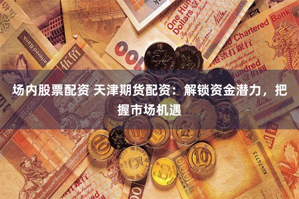场内股票配资 天津期货配资:解锁资金潜力,把握市场机遇