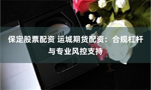 保定股票配资 运城期货配资：合规杠杆与专业风控支持