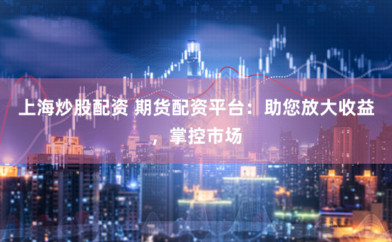 上海炒股配资 期货配资平台：助您放大收益，掌控市场