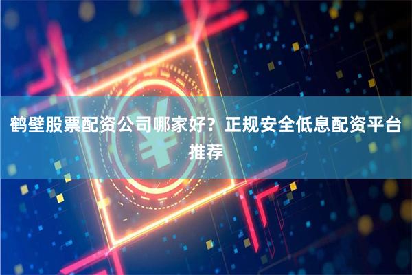 鹤壁股票配资公司哪家好？正规安全低息配资平台推荐